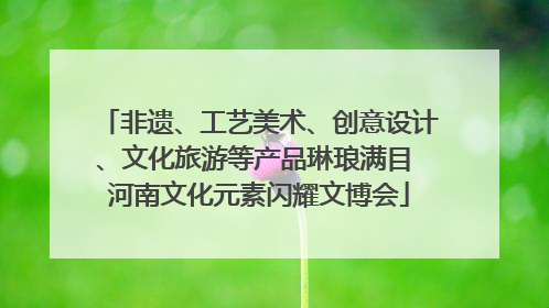 非遗、工艺美术、创意设计、文化旅游等产品琳琅满目 河南文化元素闪耀文博会