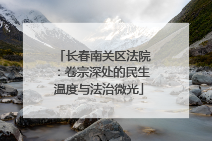 长春南关区法院：卷宗深处的民生温度与法治微光