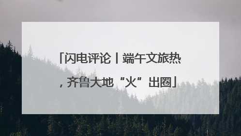 闪电评论丨端午文旅热，齐鲁大地“火”出圈