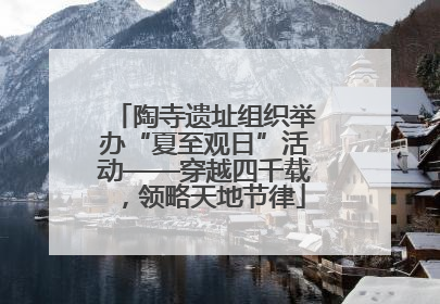 陶寺遗址组织举办“夏至观日”活动——穿越四千载，领略天地节律