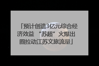 预计创造3亿元综合经济效益 “苏超”火爆出圈拉动江苏文旅流量