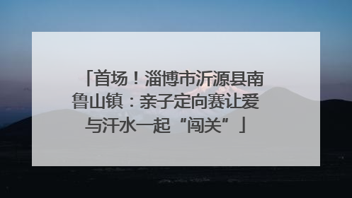 首场！淄博市沂源县南鲁山镇：亲子定向赛让爱与汗水一起“闯关”