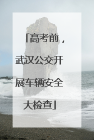高考前，武汉公交开展车辆安全大检查