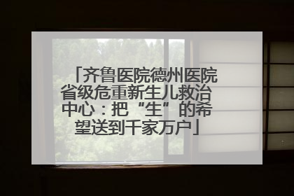 齐鲁医院德州医院省级危重新生儿救治中心：把“生”的希望送到千家万户