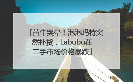 黄牛哭晕！泡泡玛特突然补货，Labubu在二手市场价格暴跌