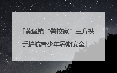 黄堡镇“警校家”三方携手护航青少年暑期安全