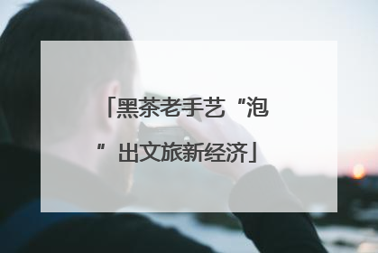 黑茶老手艺“泡”出文旅新经济