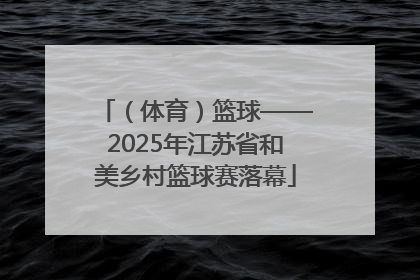 （体育）篮球——2025年江苏省和美乡村篮球赛落幕