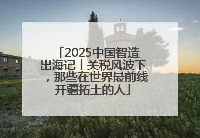 2025中国智造出海记丨关税风波下，那些在世界最前线开疆拓土的人