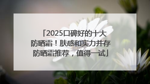 2025口碑好的十大防晒霜！肤感和实力并存防晒霜推荐，值得一试