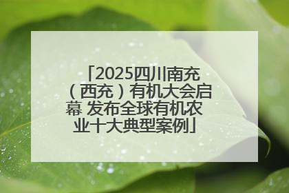 2025四川南充（西充）有机大会启幕 发布全球有机农业十大典型案例