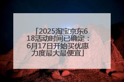 2025淘宝京东618活动时间已确定：6月17日开始买优惠力度最大最便宜