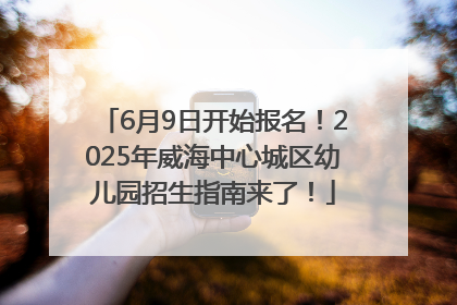 6月9日开始报名！2025年威海中心城区幼儿园招生指南来了！