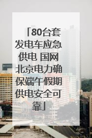 80台套发电车应急供电 国网北京电力确保端午假期供电安全可靠