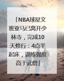 NBA球星文班亚马已离开少林寺，完成10天修行：4点半起床，训练强度高于武僧